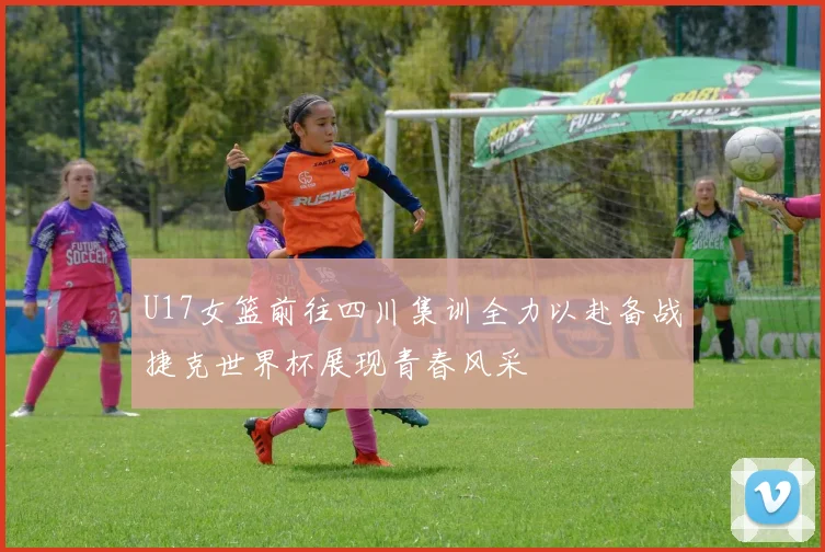 U17女篮前往四川集训全力以赴备战捷克世界杯展现青春风采
