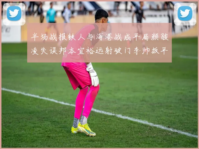 半场战报铁人与海港战成平局颜骏凌失误邦本宜裕远射破门李帅扳平
