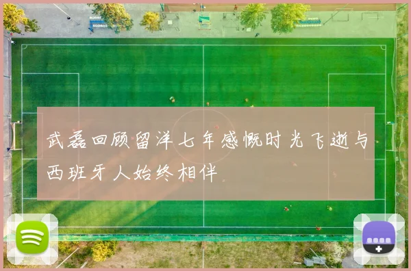 武磊回顾留洋七年感慨时光飞逝与西班牙人始终相伴