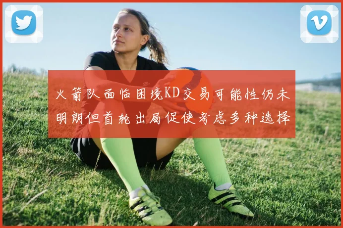 火箭队面临困境KD交易可能性仍未明朗但首轮出局促使考虑多种选择