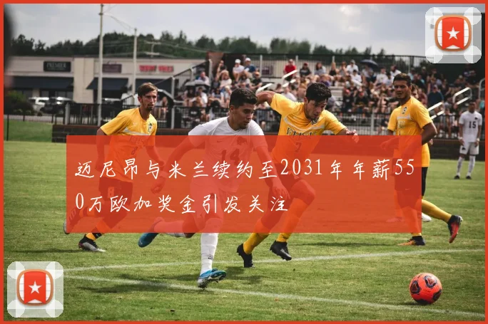 迈尼昂与米兰续约至2031年年薪550万欧加奖金引发关注