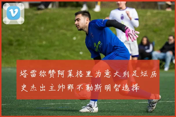 塔雷称赞阿莱格里为意大利足坛历史杰出主帅那不勒斯明智选择