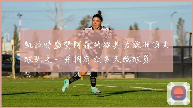 凯拉特盛赞阿森纳称其为欧洲顶尖球队之一并拥有众多天赋球员
