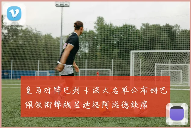 皇马对阵巴列卡诺大名单公布姆巴佩领衔锋线吕迪格阿诺德缺席