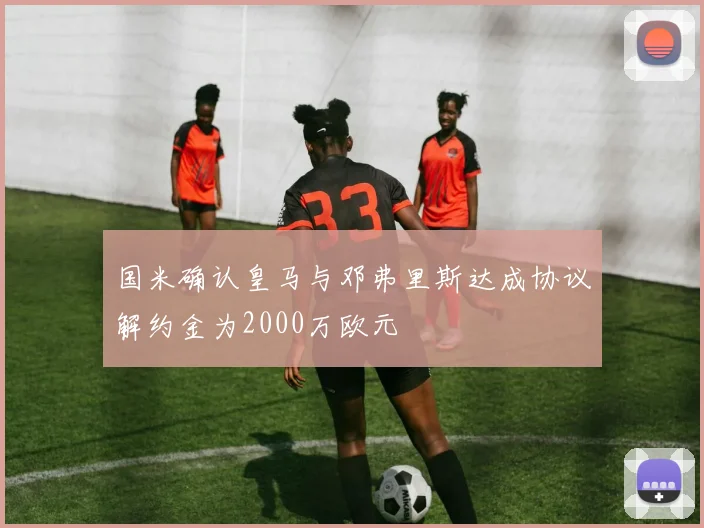 国米确认皇马与邓弗里斯达成协议解约金为2000万欧元