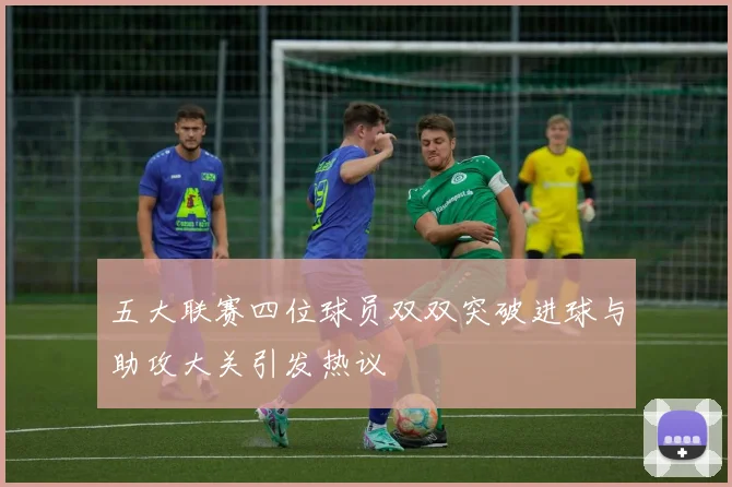 五大联赛四位球员双双突破进球与助攻大关引发热议
