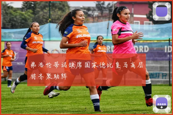 弗洛伦蒂诺缺席国家德比皇马高层将齐聚助阵