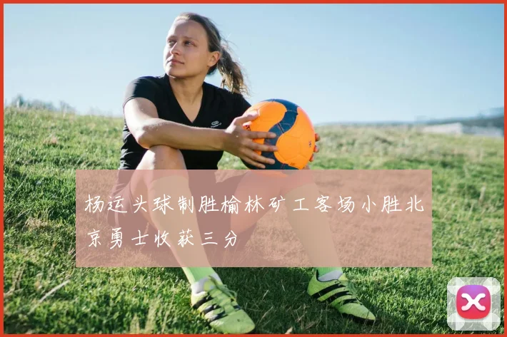 杨运头球制胜榆林矿工客场小胜北京勇士收获三分