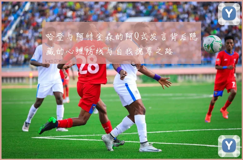 哈登与阿特金森的阿Q式发言背后隐藏的心理防线与自我挽尊之路