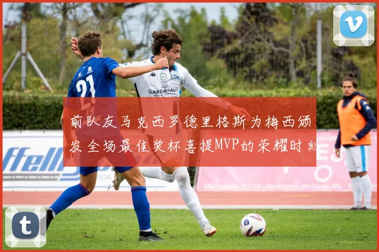 前队友马克西罗德里格斯为梅西颁发全场最佳奖杯喜提MVP的荣耀时刻