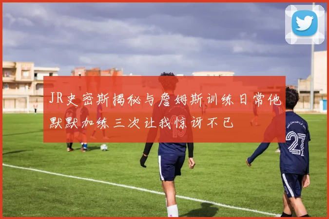 JR史密斯揭秘与詹姆斯训练日常他默默加练三次让我惊讶不已