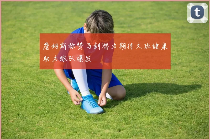 詹姆斯称赞马刺潜力期待文班健康助力球队爆发