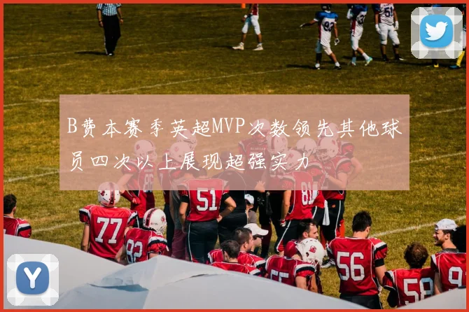 B费本赛季英超MVP次数领先其他球员四次以上展现超强实力