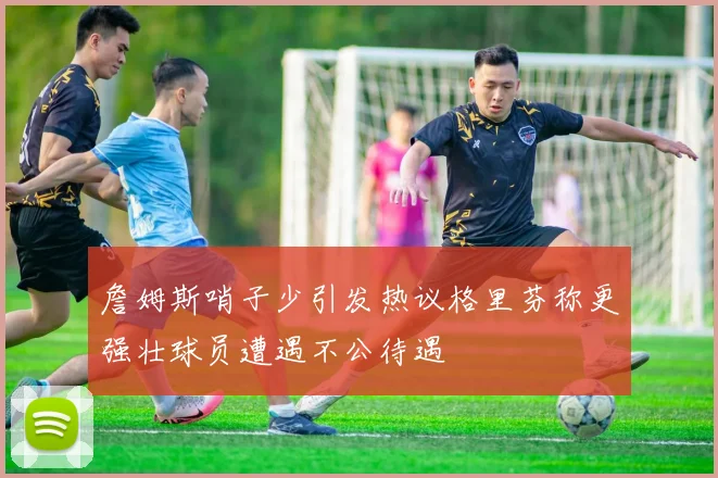 詹姆斯哨子少引发热议格里芬称更强壮球员遭遇不公待遇